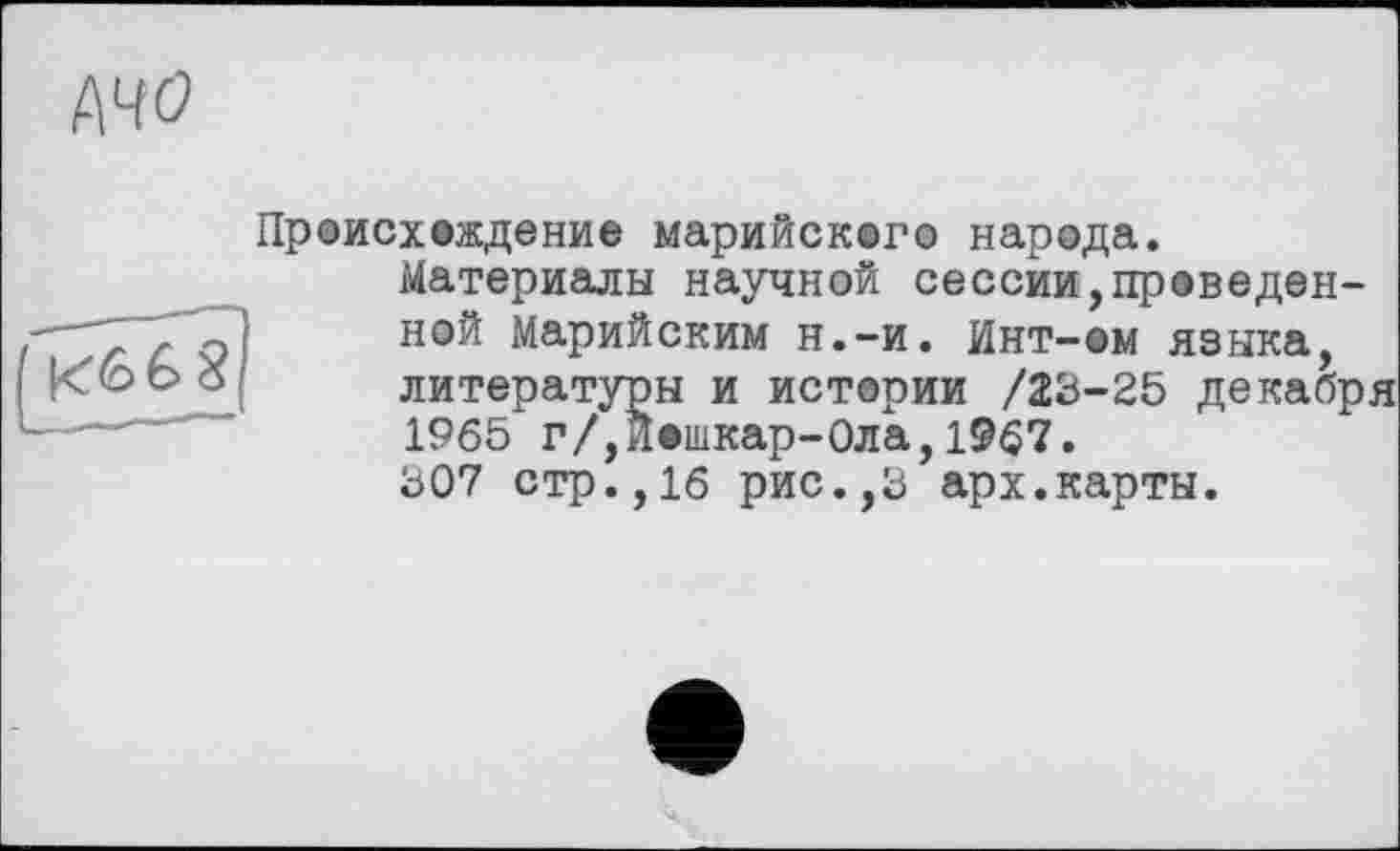 ﻿A4Ö
Происхождение марийского народа.
Материалы научной сессии,проведенной Марийским н.-и. Инт-ем языка, литературы и истории /23-25 декабря 1965 г/,Йошкар-Ола,1967.
307 стр.,16 рис.,3 арх.карты.